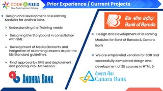 Prior Experience / Current Projects
❖ Design and Development of eLearning
Modules for Andhra Bank.
➢ Understanding the Training needs
➢ Designing the Storyboard in consultation
with SME
➢ Development of Media Elements and
integration of eLearning Lessons as per the
SBI Standard guidelines.
➢ Final approval by SME and deployment
and packing into LMS version.
❖ Design and Development of eLearning
Modules for Bank of Baroda & Canara
Bank
❖ We are empaneled vendors for BOB and
successfully completed design and
development of 25 courses in HTML 5
 