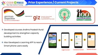 Prior Experience / Current Projects
❖ Developed courses Andhra Pradesh Rural
development to strengthen capacity
building activities
❖ Also Developed a Learning APP to reach
Smart phone users easily
Login Screen Contents Screen Module Screen
 