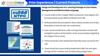 Prior Experience / Current Projects
Design and Development of e-Learning Package on Core Values,
Management and Effective Body Language
❖ Course shall contain chapter titled 'Introduction' that explains the
course purpose as per SME/Coordinator from PMI.
❖ Writing shall be factual, specific, terse, clearly worded, and simply
illustrated, so that the user can understand.
❖ Each course should have a self-running interactive content with
navigation buttons at the bottom of the course window regarding
the subject of the course.
❖ There should be a self-assessment test after every course for the
user.
❖ There should be course ending assessment after the user goes
through all the modules and corresponding assignments.
 