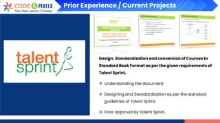 Prior Experience / Current Projects
Design, Standardization and conversion of Courses to
Standard Book Format as per the given requirements of
Talent Sprint.
❖ Understanding the document
❖ Designing and Standardization as per the standard
guidelines of Talent Sprint.
❖ Final approval by Talent Sprint.
 