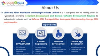 About Us
❖ Code and Pixels Interactive Technologies Private Limited is a IT company with its headquarters in
Hyderabad, providing E-Content Development and Custom Software Development Services to
industries in verticals such as Defence BFSI, Transportation, Aerospace, Manufacturing, Energy, BFSI
and Education.
Departments
IETM
DEVELOPMENT
Content
Engineering
Software
Development
Mobile App
Developmet
▪ IETM , all Levels
▪ Web Application
Develomnet
▪ EXE based Application
▪ Computer Based
Learning
▪ Training Aids
▪ Video Based Learnig
▪ LMS and LCMS
▪ English Language Lab
▪ Smart Classroom
Service
▪ Mobile Based Learning
▪ Customized App
Developnet
 
