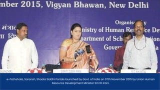 e-Pathshala, Saransh, Shaala Siddhi Portals launched by Govt. of India on 07th November 2015 by Union Human
Resource Development Minister Smriti Irani.
 