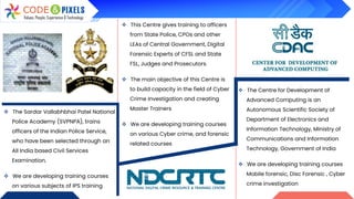 ❖ The Sardar Vallabhbhai Patel National
Police Academy (SVPNPA), trains
officers of the Indian Police Service,
who have been selected through an
All India based Civil Services
Examination.
❖ We are developing training courses
on various subjects of IPS training
❖ This Centre gives training to officers
from State Police, CPOs and other
LEAs of Central Government, Digital
Forensic Experts of CFSL and State
FSL, Judges and Prosecutors.
❖ The main objective of this Centre is
to build capacity in the field of Cyber
Crime Investigation and creating
Master Trainers
❖ We are developing training courses
on various Cyber crime, and forensic
related courses
❖ The Centre for Development of
Advanced Computing is an
Autonomous Scientific Society of
Department of Electronics and
Information Technology, Ministry of
Communications and Information
Technology, Government of India
❖ We are developing training courses
Mobile forensic, Disc Forensic , Cyber
crime investigation
 