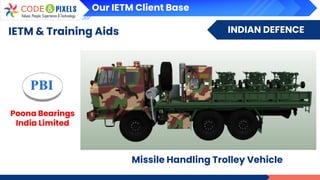 INDIAN DEFENCE
IETM & Training Aids
Poona Bearings
India Limited
Missile Handling Trolley Vehicle
Our IETM Client Base
 
