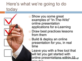 Here’s what we’re going to do
today
             Show you some great
              examples of “In-The-Wild”
              online presentation
              applications for e-Learning
             Draw best practices lessons
              from them
             Build & deploy an online
              presentation for you, in real
              time
             Leave you with a free tool that
              will let you get started with
              online presentations within 15
                      - 17 -
 