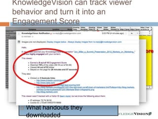 KnowledgeVision can track viewer
behavior and turn it into an
Engagement Score


                                  Engagement Score
     Who watched                       0-10
     When they watched
     How long they watched
     How deep they got
     What reference links they
      clicked
     What handouts they
      downloaded         - 24 -
 
