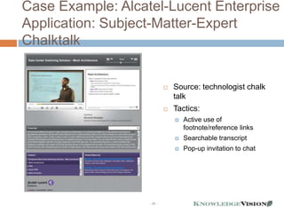 Case Example: Alcatel-Lucent Enterprise
Application: Subject-Matter-Expert
Chalktalk


                               Source: technologist chalk
                                talk
                               Tactics:
                                   Active use of
                                    footnote/reference links
                                   Searchable transcript
                                   Pop-up invitation to chat




                   - 30 -
 