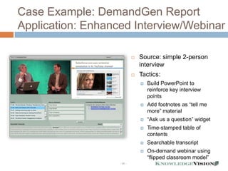 Case Example: DemandGen Report
Application: Enhanced Interview/Webinar

                               Source: simple 2-person
                                interview
                               Tactics:
                                   Build PowerPoint to
                                    reinforce key interview
                                    points
                                   Add footnotes as “tell me
                                    more” material
                                   “Ask us a question” widget
                                   Time-stamped table of
                                    contents
                                   Searchable transcript
                                   On-demand webinar using
                                    “flipped classroom model”
                   - 32 -
 