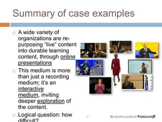 Summary of case examples
   A wide variety of
    organizations are re-
    purposing “live” content
    into durable learning
    content, through online
    presentations
   This medium is more
    than just a recording
    medium; it’s an
    interactive
    medium, inviting
    deeper exploration of
    the content.
   Logical question: how      - 35 -
 