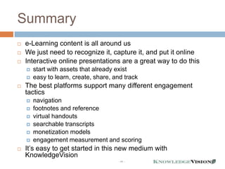 Summary
   e-Learning content is all around us
   We just need to recognize it, capture it, and put it online
   Interactive online presentations are a great way to do this
       start with assets that already exist
       easy to learn, create, share, and track
   The best platforms support many different engagement
    tactics
       navigation
       footnotes and reference
       virtual handouts
       searchable transcripts
       monetization models
       engagement measurement and scoring
   It’s easy to get started in this new medium with
    KnowledgeVision
                                       - 44 -
 