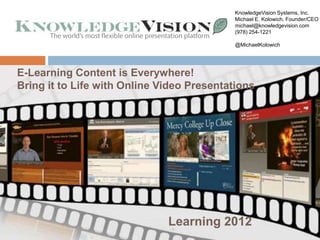 KnowledgeVision Systems, Inc.
                                       Michael E. Kolowich, Founder/CEO
                                       michael@knowledgevision.com
                                       (978) 254-1221

                                       @MichaelKolowich




E-Learning Content for Forrester Research
          Briefing is Everywhere!
Bring it to Life with Online Video Presentations




                           Learning 2012
                           -1-
 