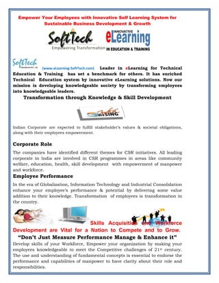 Empower Your Employees with Innovative Self Learning System for
           Sustainable Business Development & Growth




                                    Leader in eLearning for Technical
              (www.eLearning‐SoftTech.com)
Education & Training has set a benchmark for others. It has enriched
Technical Education system by innovative eLearning solutions. Now our
mission is developing knowledgeable society by transforming employees
into knowledgeable leaders.
     Transformation through Knowledge & Skill Development




Indian Corporate are expected to fulfill stakeholder’s values & societal obligations,
along with their employees empowerment.


Corporate Role
The companies have identified different themes for CSR initiatives. All leading
corporate in India are involved in CSR programmes in areas like community
welfare, education, health, skill development with empowerment of manpower
and workforce.
Employee Performance
In the era of Globalization, Information Technology and Industrial Consolidation
enhance your employee’s performance & potential by delivering some value
addition to their knowledge. Transformation of employees is transformation in
the country.




                            Skills Acquisition and Workforce
Development are Vital for a Nation to Compete and to Grow.
 “Don’t Just Measure Performance Manage & Enhance it”
Develop skills of your Workforce, Empower your organization by making your
employees knowledgeable to meet the Competitive challenges of 21st century.
The use and understanding of fundamental concepts is essential to endorse the
performance and capabilities of manpower to have clarity about their role and
responsibilities.
 