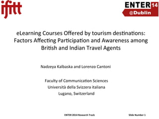 eLearning	
  Courses	
  Oﬀered	
  by	
  tourism	
  des4na4ons:	
  
Factors	
  Aﬀec4ng	
  Par4cipa4on	
  and	
  Awareness	
  among	
  
Bri4sh	
  and	
  Indian	
  Travel	
  Agents	
  	
  
	
  
	
  	
  	
  	
  Nadzeya	
  Kalbaska	
  and	
  Lorenzo	
  Cantoni	
  

	
  

	
  
Faculty	
  of	
  Communica4on	
  Sciences
	
  
Università	
  della	
  Svizzera	
  italiana
	
  
Lugano,	
  Switzerland
	
  

ENTER	
  2014	
  Research	
  Track	
  

Slide	
  Number	
  1	
  

 