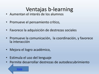 Ventajas b-learning

• Aumentan el interés de los alumnos
• Promueve el pensamiento crítico,

• Favorece la adquisición de destrezas sociales
• Promueve la comunicación, la coordinación, y favorece
la interacción
• Mejora el logro académico,

• Estimula el uso del lenguaje
• Permite desarrollar destrezas de autodescubrimiento
Inicio

 