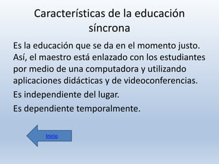 Características de la educación
síncrona
Es la educación que se da en el momento justo.
Así, el maestro está enlazado con los estudiantes
por medio de una computadora y utilizando
aplicaciones didácticas y de videoconferencias.
Es independiente del lugar.
Es dependiente temporalmente.
Inicio

 