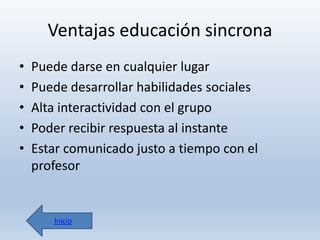 Ventajas educación sincrona
•
•
•
•
•

Puede darse en cualquier lugar
Puede desarrollar habilidades sociales
Alta interactividad con el grupo
Poder recibir respuesta al instante
Estar comunicado justo a tiempo con el
profesor

Inicio

 