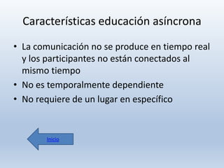 Características educación asíncrona
• La comunicación no se produce en tiempo real
y los participantes no están conectados al
mismo tiempo
• No es temporalmente dependiente
• No requiere de un lugar en específico

Inicio

 