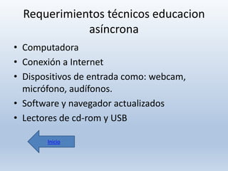 Requerimientos técnicos educacion
asíncrona
• Computadora
• Conexión a Internet
• Dispositivos de entrada como: webcam,
micrófono, audífonos.
• Software y navegador actualizados
• Lectores de cd-rom y USB
Inicio

 