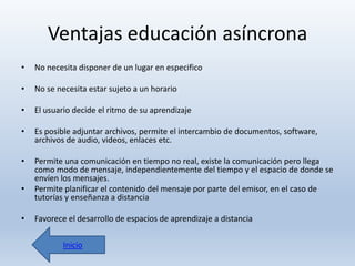 Ventajas educación asíncrona
•

No necesita disponer de un lugar en especifico

•

No se necesita estar sujeto a un horario

•

El usuario decide el ritmo de su aprendizaje

•

Es posible adjuntar archivos, permite el intercambio de documentos, software,
archivos de audio, videos, enlaces etc.

•

Permite una comunicación en tiempo no real, existe la comunicación pero llega
como modo de mensaje, independientemente del tiempo y el espacio de donde se
envíen los mensajes.
Permite planificar el contenido del mensaje por parte del emisor, en el caso de
tutorías y enseñanza a distancia

•
•

Favorece el desarrollo de espacios de aprendizaje a distancia
Inicio

 
