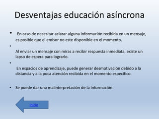 Desventajas educación asíncrona
•

En caso de necesitar aclarar alguna información recibida en un mensaje,
es posible que el emisor no este disponible en el momento.

•
Al enviar un mensaje con miras a recibir respuesta inmediata, existe un
lapso de espera para lograrlo.
•

En espacios de aprendizaje, puede generar desmotivación debido a la
distancia y a la poca atención recibida en el momento específico.
• Se puede dar una malinterpretación de la información

Inicio

 