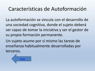 Características de Autoformación
La autoformación se vincula con el desarrollo de
una sociedad cognitiva, donde el sujeto deberá
ser capaz de tomar la iniciativa y ser el gestor de
su propia formación permanente.
Un sujeto asume por sí mismo las tareas de
enseñanza habitualmente desarrolladas por
terceros.
Inicio

 