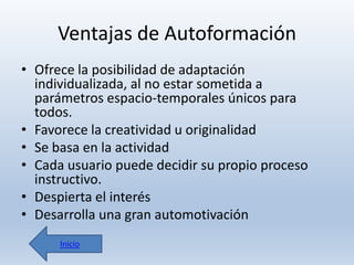 Ventajas de Autoformación
• Ofrece la posibilidad de adaptación
individualizada, al no estar sometida a
parámetros espacio-temporales únicos para
todos.
• Favorece la creatividad u originalidad
• Se basa en la actividad
• Cada usuario puede decidir su propio proceso
instructivo.
• Despierta el interés
• Desarrolla una gran automotivación
Inicio

 