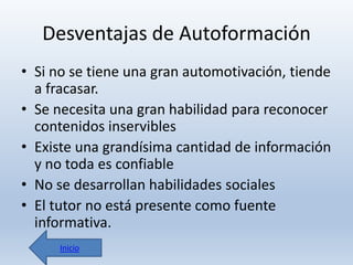 Desventajas de Autoformación
• Si no se tiene una gran automotivación, tiende
a fracasar.
• Se necesita una gran habilidad para reconocer
contenidos inservibles
• Existe una grandísima cantidad de información
y no toda es confiable
• No se desarrollan habilidades sociales
• El tutor no está presente como fuente
informativa.
Inicio

 