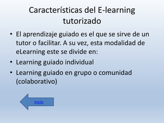 Características del E-learning
tutorizado
• El aprendizaje guiado es el que se sirve de un
tutor o facilitar. A su vez, esta modalidad de
eLearning este se divide en:
• Learning guiado individual
• Learning guiado en grupo o comunidad
(colaborativo)
Inicio

 