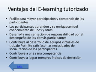 Ventajas del E-learning tutorizado
• Facilita una mayor participación y constancia de los
participantes
• Los participantes aprenden y se enriquecen del
conocimiento de unos y otros
• Desarrolla una sensación de responsabilidad por el
desempeño de los demás participantes
• Contribuye al desarrollo de equipos virtuales de
trabajo Permite satisfacer las necesidades de
socialización de los participantes
• Contribuye a una sana competencia
• Contribuye a lograr menores índices de deserción
Inicio

 