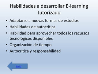 Habilidades a desarrollar E-learning
tutorizado
• Adaptarse a nuevas formas de estudios
• Habilidades de autocritica
• Habilidad para aprovechar todos los recursos
tecnológicos disponibles
• Organización de tiempo
• Autocritica y responsabilidad

Inicio

 