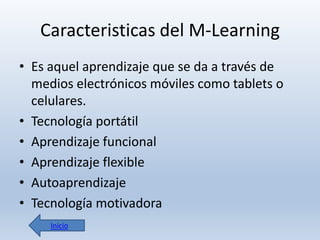 Caracteristicas del M-Learning
• Es aquel aprendizaje que se da a través de
medios electrónicos móviles como tablets o
celulares.
• Tecnología portátil
• Aprendizaje funcional
• Aprendizaje flexible
• Autoaprendizaje
• Tecnología motivadora
Inicio

 