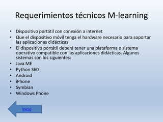 Requerimientos técnicos M-learning
• Dispositivo portátil con conexión a internet
• Que el dispositivo móvil tenga el hardware necesario para soportar
las aplicaciones didácticas
• El dispositivo portátil deberá tener una plataforma o sistema
operativo compatible con las aplicaciones didácticas. Algunos
sistemas son los siguientes:
• Java ME
• Python S60
• Android
• iPhone
• Symbian
• Windows Phone
Inicio

 