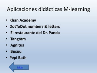 Aplicaciones didácticas M-learning
•
•
•
•
•
•
•

Khan Academy
DotToDot numbers & letters
El restaurante del Dr. Panda
Tangram
Agnitus
Busuu
Pepi Bath
Inicio

 