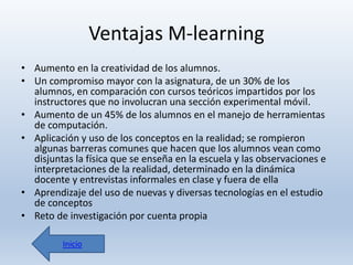 Ventajas M-learning
• Aumento en la creatividad de los alumnos.
• Un compromiso mayor con la asignatura, de un 30% de los
alumnos, en comparación con cursos teóricos impartidos por los
instructores que no involucran una sección experimental móvil.
• Aumento de un 45% de los alumnos en el manejo de herramientas
de computación.
• Aplicación y uso de los conceptos en la realidad; se rompieron
algunas barreras comunes que hacen que los alumnos vean como
disjuntas la física que se enseña en la escuela y las observaciones e
interpretaciones de la realidad, determinado en la dinámica
docente y entrevistas informales en clase y fuera de ella
• Aprendizaje del uso de nuevas y diversas tecnologías en el estudio
de conceptos
• Reto de investigación por cuenta propia
Inicio

 