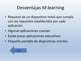 Desventajas M-learning
• Requiere de un dispositivo móvil que cumpla
con los requisitos establecidos por cada
aplicación
• Algunas aplicaciones cuestan
• Existe pocas aplicaciones educativas
• Pequeña pantalla de dispositivos móviles
Inicio

 