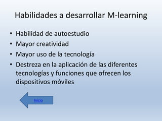 Habilidades a desarrollar M-learning
•
•
•
•

Habilidad de autoestudio
Mayor creatividad
Mayor uso de la tecnología
Destreza en la aplicación de las diferentes
tecnologías y funciones que ofrecen los
dispositivos móviles
Inicio

 
