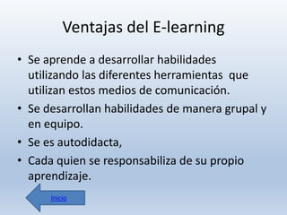 Ventajas del E-learning
• Se aprende a desarrollar habilidades
utilizando las diferentes herramientas que
utilizan estos medios de comunicación.
• Se desarrollan habilidades de manera grupal y
en equipo.
• Se es autodidacta,
• Cada quien se responsabiliza de su propio
aprendizaje.
Inicio

 
