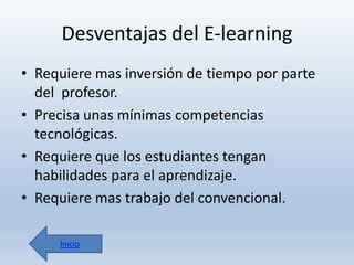 Desventajas del E-learning
• Requiere mas inversión de tiempo por parte
del profesor.
• Precisa unas mínimas competencias
tecnológicas.
• Requiere que los estudiantes tengan
habilidades para el aprendizaje.
• Requiere mas trabajo del convencional.
Inicio

 