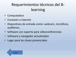 Requerimientos técnicos del Blearning
• Computadora
• Conexión a Internet
• Dispositivos de entrada como: webcam, micrófono,
audífonos.
• Software con soporte para videoconferencias
• Software y navegador actualizados
• Lugar para las clases presenciales

Inicio

 