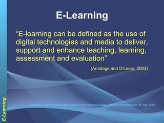E-Learning “ E-learning can be defined as the use of digital technologies and media to deliver, support and enhance teaching, learning, assessment and evaluation”  (Armitage and O’Leary, 2003) Armitage, S. and O’Leary, R. (2003). A guide for learning technologists, (LSTN E-Learning Series No. 4), York: LTSN. 