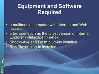 Equipment and Software Required a multimedia computer with Internet and Web access  a browser such as the latest version of Internet Explorer / Netscape / Firefox  Shockwave and Flash plug-ins installed  RealPlayer plug-in installed 