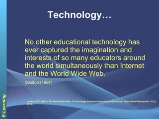 Technology… No other educational technology has ever captured the imagination and interests of so many educators around the world simultaneously than Internet and the World Wide Web.  Owston (1997)   Owston, R.D. (1997). The World Wide Web: A Technology to enhance teaching and learning?  Educational Researcher , 26 (2), 27-33. 