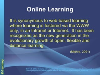 Online Learning It is synonymous to web-based learning where learning is fostered via the WWW only, in an Intranet or Internet.  It has been recognized as the new generation in the evolutionary growth of open, flexible and distance learning. (Mishra, 2001) Mishra, S. (2001). Designing online learning, COL Knowledge Series, Vancouver: The Commonwealth of Learning Retrieved on [2008/01/19] from WWW at http://www.col.org/Knowledge/ks_online.pdf 