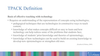 TPACK Definition
Basis of effective teaching with technology
• Requires an understanding of the representation of concepts using technologies;
• pedagogical techniques that use technologies in constructive ways to teach
content;
• knowledge of what makes concepts difficult or easy to learn and how
technology can help redress some of the problems that students face;
• knowledge of students’ prior knowledge and theories of epistemology;
• knowledge of how technologies can be used to build on existing knowledge to
develop new epistemologies or strengthen old ones.
(Koehler & Mishra, 2009)
 