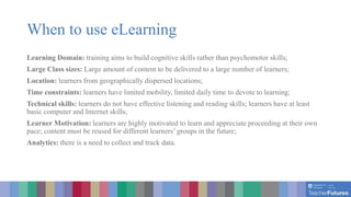 When to use eLearning
Learning Domain: training aims to build cognitive skills rather than psychomotor skills;
Large Class sizes: Large amount of content to be delivered to a large number of learners;
Location: learners from geographically dispersed locations;
Time constraints: learners have limited mobility, limited daily time to devote to learning;
Technical skills: learners do not have effective listening and reading skills; learners have at least
basic computer and Internet skills;
Learner Motivation: learners are highly motivated to learn and appreciate proceeding at their own
pace; content must be reused for different learners’ groups in the future;
Analytics: there is a need to collect and track data.
 