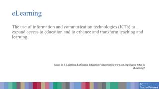 eLearning
The use of information and communication technologies (ICTs) to
expand access to education and to enhance and transform teaching and
learning.
Issues in E-Learning & Distance Education Video Series www.col.org/videos What is
eLearning?
 