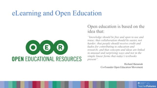 eLearning and Open Education
Open education is based on the
idea that:
“knowledge should be free and open to use and
reuse; that collaboration should be easier, not
harder; that people should receive credit and
kudos for contributing to education and
research; and that concepts and ideas are linked
in unusual and surprising ways and not in the
simple linear forms that today’s textbooks
present”.
Richard Baraniuk
Co-Founder Open Education Movement
 