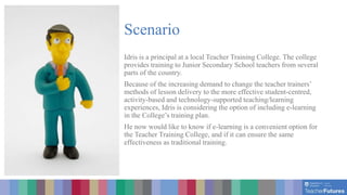 Scenario
Idris is a principal at a local Teacher Training College. The college
provides training to Junior Secondary School teachers from several
parts of the country.
Because of the increasing demand to change the teacher trainers’
methods of lesson delivery to the more effective student-centred,
activity-based and technology-supported teaching/learning
experiences, Idris is considering the option of including e-learning
in the College’s training plan.
He now would like to know if e-learning is a convenient option for
the Teacher Training College, and if it can ensure the same
effectiveness as traditional training.
 