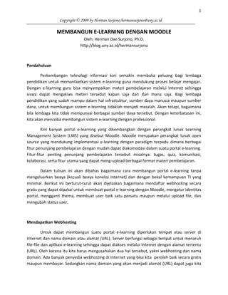 1
Copyright © 2009 by Herman Surjono/hermansurjono@uny.ac.id
MEMBANGUN E-LEARNING DENGAN MOODLE
Oleh: Herman Dwi Surjono, Ph.D.
http://blog.uny.ac.id/hermansurjono
Pendahuluan
Perkembangan teknologi informasi kini semakin membuka peluang bagi lembaga
pendidikan untuk memanfaatkan sistem e-learning guna mendukung proses belajar mengajar.
Dengan e-learning guru bisa menyampaikan materi pembelajaran melalui Internet sehingga
siswa dapat mengakses meteri tersebut kapan saja dan dari mana saja. Bagi lembaga
pendidikan yang sudah mampu dalam hal infrastuktur, sumber daya manusia maupun sumber
dana, untuk membangun sistem e-learning tidaklah menjadi masalah. Akan tetapi, bagaimana
bila lembaga kita tidak mempunyai berbagai sumber daya tersebut. Dengan keterbatasan ini,
kita akan mencoba membangun sistem e-learning dengan professional.
Kini banyak portal e-learning yang dikembangkan dengan perangkat lunak Learning
Management System (LMS) yang disebut Moodle. Moodle merupakan perangkat lunak open
source yang mendukung implementasi e-learning dengan paradigm terpadu dimana berbagai
fitur penunjang pembelajaran dengan mudah dapat diakomodasi dalam suatu portal e-learning.
Fitur-fitur penting penunjang pembelajaran tersebut misalnya: tugas, quiz, komunikasi,
kolaborasi, serta fitur utama yang dapat meng-upload berbagai format materi pembelajaran.
Dalam tulisan ini akan dibahas bagaimana cara membangun portal e-learning tanpa
mengeluarkan beaya (kecuali beaya koneksi Internet) dan dengan bekal kemampuan TI yang
minimal. Berikut ini berturut-turut akan dijelaskan bagaimana mendaftar webhosting secara
gratis yang dapat dipakai untuk membuat portal e-learning dengan Moodle, mengatur identitas
portal, mengganti thema, membuat user baik satu persatu maupun melalui upload file, dan
mengubah status user.
Mendapatkan Webhosting
Untuk dapat membangun suatu portal e-learning diperlukan tempat atau server di
Internet dan nama domain atau alamat (URL). Server berfungsi sebagai tempat untuk menaruh
file-file dan aplikasi e-learning sehingga dapat diakses melalui Internet dengan alamat tertentu
(URL). Oleh karena itu kita harus mengusahakan dua hal tersebut, yakni webhosting dan nama
domain. Ada banyak penyedia webhosting di Internet yang bisa kita peroleh baik secara gratis
maupun membayar. Sedangkan nama domain yang akan menjadi alamat (URL) dapat juga kita
 