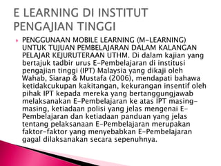  PENGGUNAAN MOBILE LEARNING (M-LEARNING)
UNTUK TUJUAN PEMBELAJARAN DALAM KALANGAN
PELAJAR KEJURUTERAAN UTHM. Di dalam kajian yang
bertajuk tadbir urus E-Pembelajaran di institusi
pengajian tinggi (IPT) Malaysia yang dikaji oleh
Wahab, Siarap & Mustafa (2006), mendapati bahawa
ketidakcukupan kakitangan, kekurangan insentif oleh
pihak IPT kepada mereka yang bertanggungjawab
melaksanakan E-Pembelajaran ke atas IPT masing-
masing, ketiadaan polisi yang jelas mengenai E-
Pembelajaran dan ketiadaan panduan yang jelas
tentang pelaksanaan E-Pembelajaran merupakan
faktor-faktor yang menyebabkan E-Pembelajaran
gagal dilaksanakan secara sepenuhnya.
 